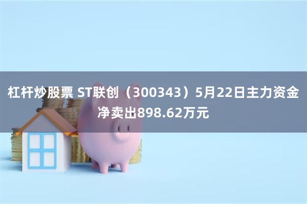 杠杆炒股票 ST联创（300343）5月22日主力资金净卖出898.62万元