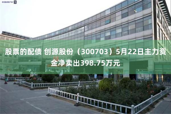 股票的配债 创源股份（300703）5月22日主力资金净卖出398.75万元