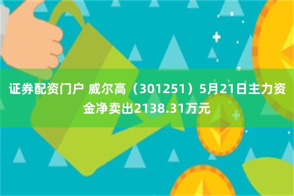 证券配资门户 威尔高（301251）5月21日主力资金净卖出2138.31万元