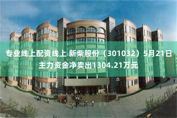 专业线上配资线上 新柴股份（301032）5月21日主力资金净卖出1304.21万元