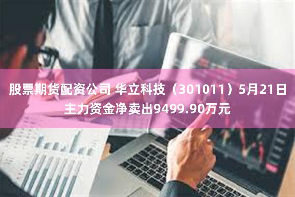 股票期货配资公司 华立科技（301011）5月21日主力资金净卖出9499.90万元