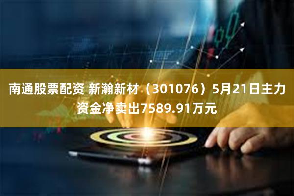 南通股票配资 新瀚新材（301076）5月21日主力资金净卖出7589.91万元
