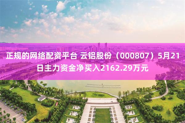 正规的网络配资平台 云铝股份（000807）5月21日主力资金净买入2162.29万元