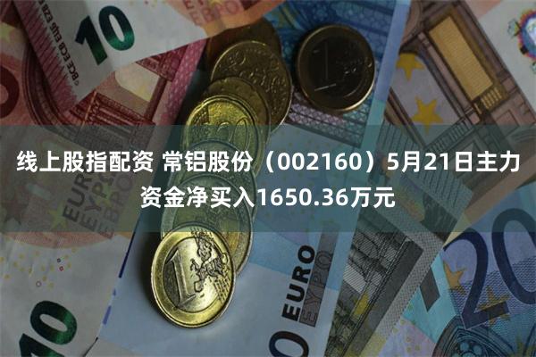 线上股指配资 常铝股份（002160）5月21日主力资金净买入1650.36万元
