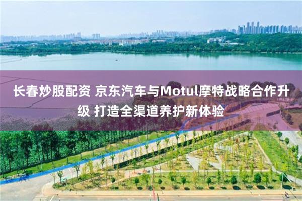 长春炒股配资 京东汽车与Motul摩特战略合作升级 打造全渠道养护新体验