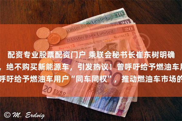 配资专业股票配资门户 乘联会秘书长崔东树明确表示自己只购买燃油车，绝不购买新能源车，引发热议！曾呼吁给予燃油车用户“同车同权”，推动燃油车市场的正常消费
