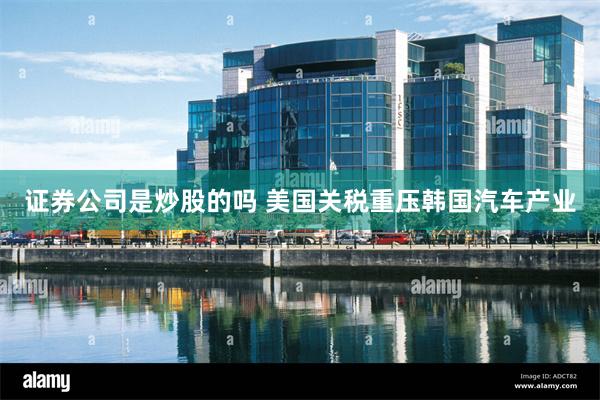 证券公司是炒股的吗 美国关税重压韩国汽车产业