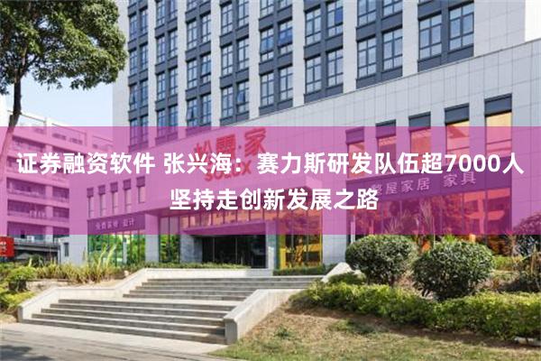 证券融资软件 张兴海：赛力斯研发队伍超7000人 坚持走创新发展之路