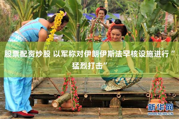 股票配资炒股 以军称对伊朗伊斯法罕核设施进行“猛烈打击”