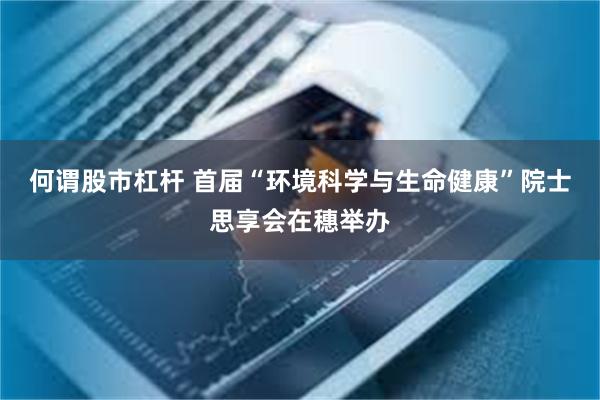 何谓股市杠杆 首届“环境科学与生命健康”院士思享会在穗举办
