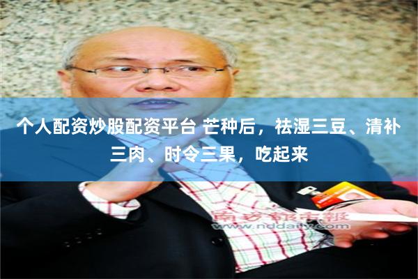 个人配资炒股配资平台 芒种后，祛湿三豆、清补三肉、时令三果，吃起来