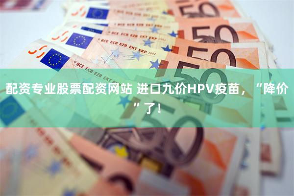 配资专业股票配资网站 进口九价HPV疫苗，“降价”了！