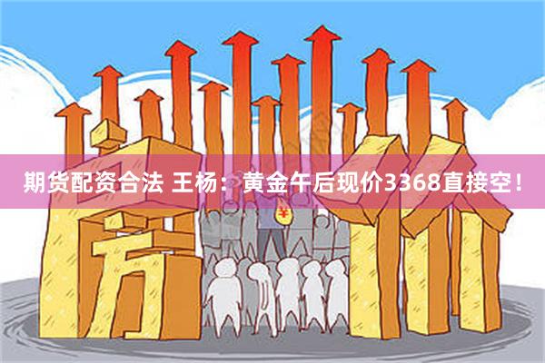 期货配资合法 王杨：黄金午后现价3368直接空！