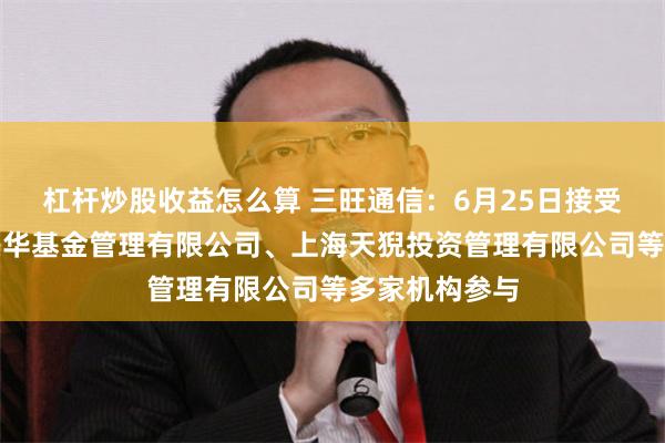 杠杆炒股收益怎么算 三旺通信：6月25日接受机构调研，兴华基金管理有限公司、上海天猊投资管理有限公司等多家机构参与