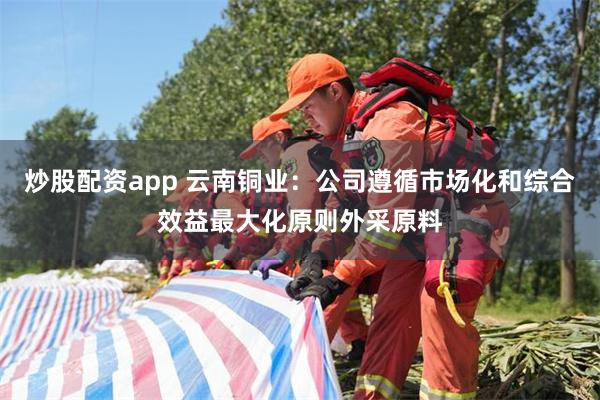 炒股配资app 云南铜业：公司遵循市场化和综合效益最大化原则外采原料