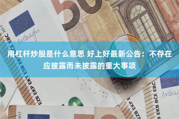 用杠杆炒股是什么意思 好上好最新公告：不存在应披露而未披露的重大事项
