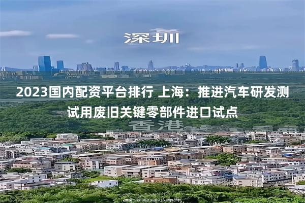 2023国内配资平台排行 上海：推进汽车研发测试用废旧关键零部件进口试点