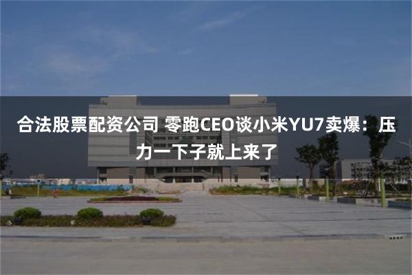 合法股票配资公司 零跑CEO谈小米YU7卖爆：压力一下子就上来了