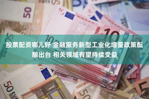 股票配资哪儿好 金融服务新型工业化增量政策酝酿出台 相关领域有望持续受益