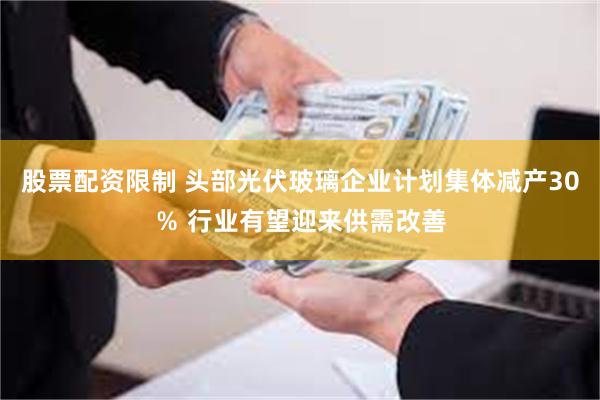 股票配资限制 头部光伏玻璃企业计划集体减产30％ 行业有望迎来供需改善