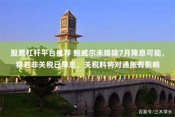 股票杠杆平台推荐 鲍威尔未排除7月降息可能，称若非关税已降息，关税料将对通胀有影响