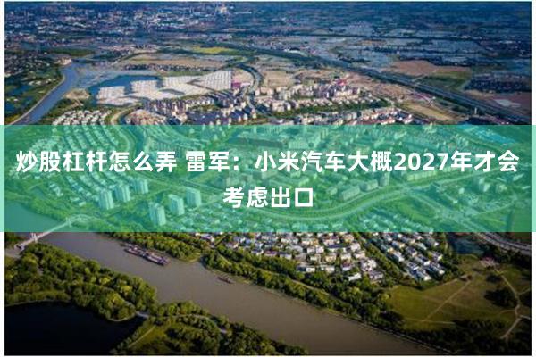 炒股杠杆怎么弄 雷军：小米汽车大概2027年才会考虑出口
