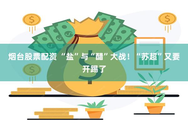 烟台股票配资 “盐”与“醋”大战！“苏超”又要开踢了