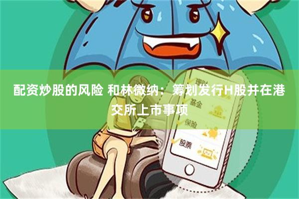 配资炒股的风险 和林微纳：筹划发行H股并在港交所上市事项