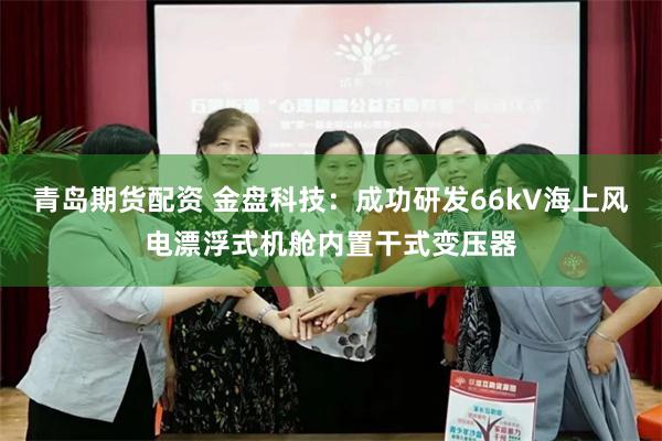 青岛期货配资 金盘科技：成功研发66kV海上风电漂浮式机舱内置干式变压器