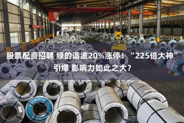 股票配资招聘 绿的谐波20%涨停！“225倍大神”引爆 影响力如此之大？