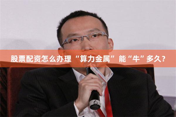 股票配资怎么办理 “算力金属” 能“牛”多久？