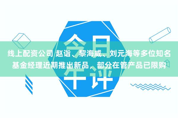 线上配资公司 赵诣、黎海威、刘元海等多位知名基金经理近期推出新品,部分在管产品已限购