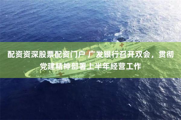 配资资深股票配资门户 广发银行召开双会,贯彻党建精神部署上半年经营工作