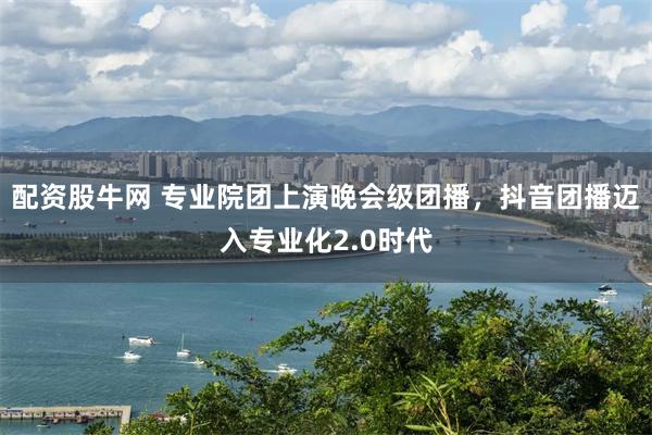 配资股牛网 专业院团上演晚会级团播，抖音团播迈入专业化2.0时代