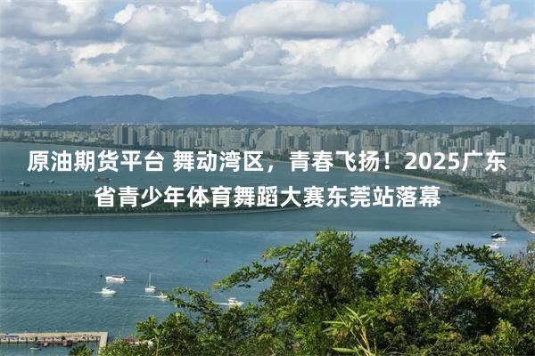 原油期货平台 舞动湾区，青春飞扬！2025广东省青少年体育舞蹈大赛东莞站落幕