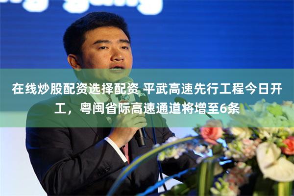 在线炒股配资选择配资 平武高速先行工程今日开工，粤闽省际高速通道将增至6条
