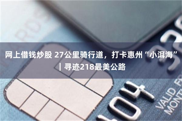网上借钱炒股 27公里骑行道,打卡惠州“小洱海”|寻迹218最美公路