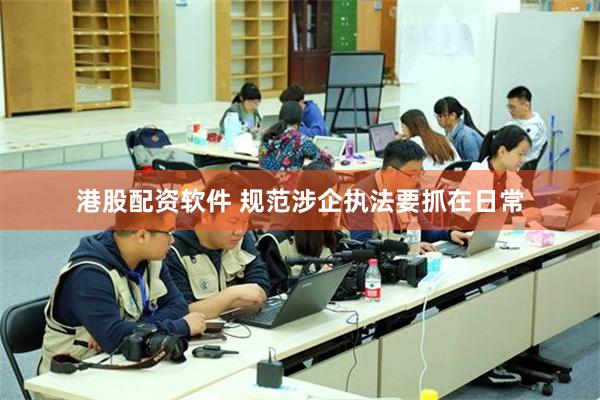 港股配资软件 规范涉企执法要抓在日常