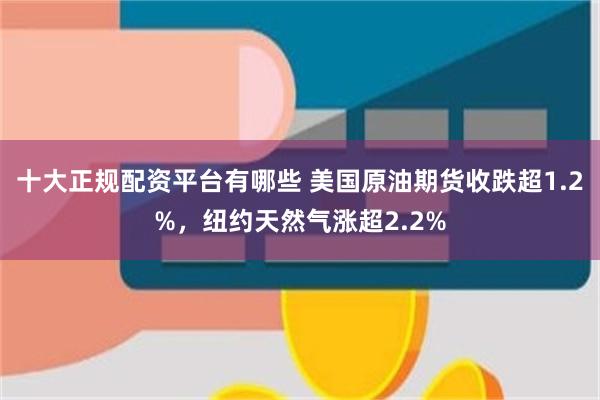 十大正规配资平台有哪些 美国原油期货收跌超1.2%，纽约天然气涨超2.2%