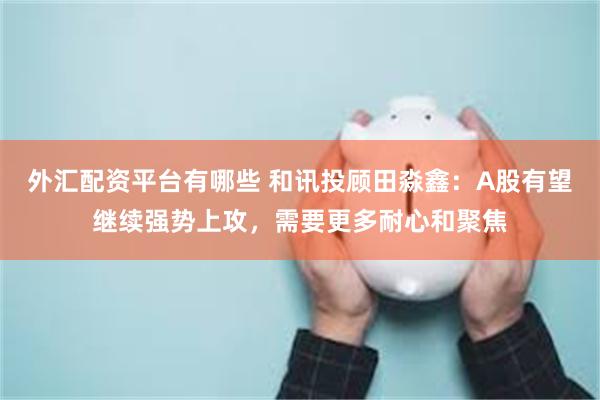 外汇配资平台有哪些 和讯投顾田淼鑫：A股有望继续强势上攻，需要更多耐心和聚焦