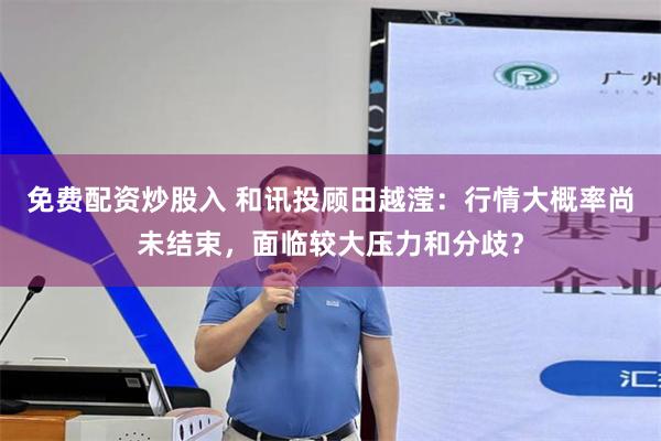 免费配资炒股入 和讯投顾田越滢:行情大概率尚未结束,面临较大压力和分歧?
