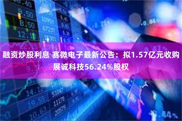 融资炒股利息 赛微电子最新公告：拟1.57亿元收购展诚科技56.24%股权