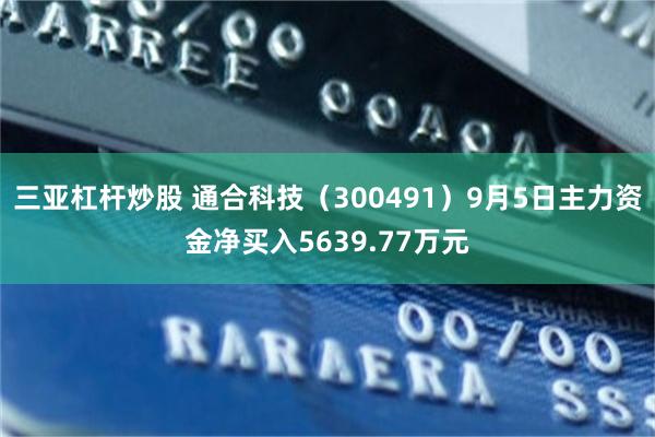 三亚杠杆炒股 通合科技（300491）9月5日主力资金净买入5639.77万元