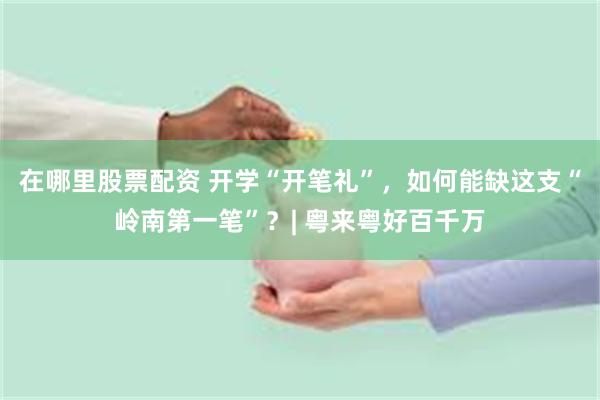 在哪里股票配资 开学“开笔礼”,如何能缺这支“岭南第一笔”?| 粤来粤好百千万