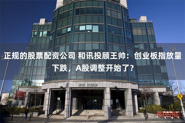 正规的股票配资公司 和讯投顾王帅：创业板指放量下跌，A股调整开始了？