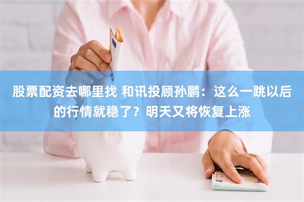 股票配资去哪里找 和讯投顾孙鹏:这么一跳以后的行情就稳了?明天又将恢复上涨