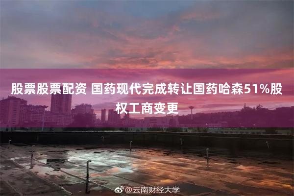 股票股票配资 国药现代完成转让国药哈森51%股权工商变更