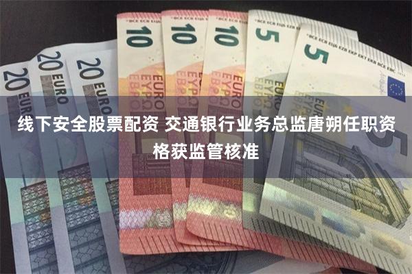 线下安全股票配资 交通银行业务总监唐朔任职资格获监管核准