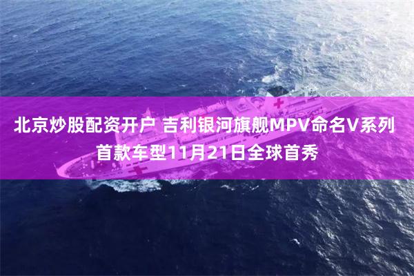 北京炒股配资开户 吉利银河旗舰MPV命名V系列 首款车型11月21日全球首秀
