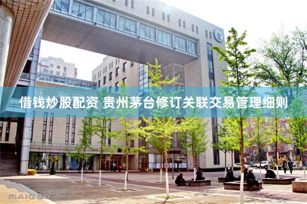 借钱炒股配资 贵州茅台修订关联交易管理细则